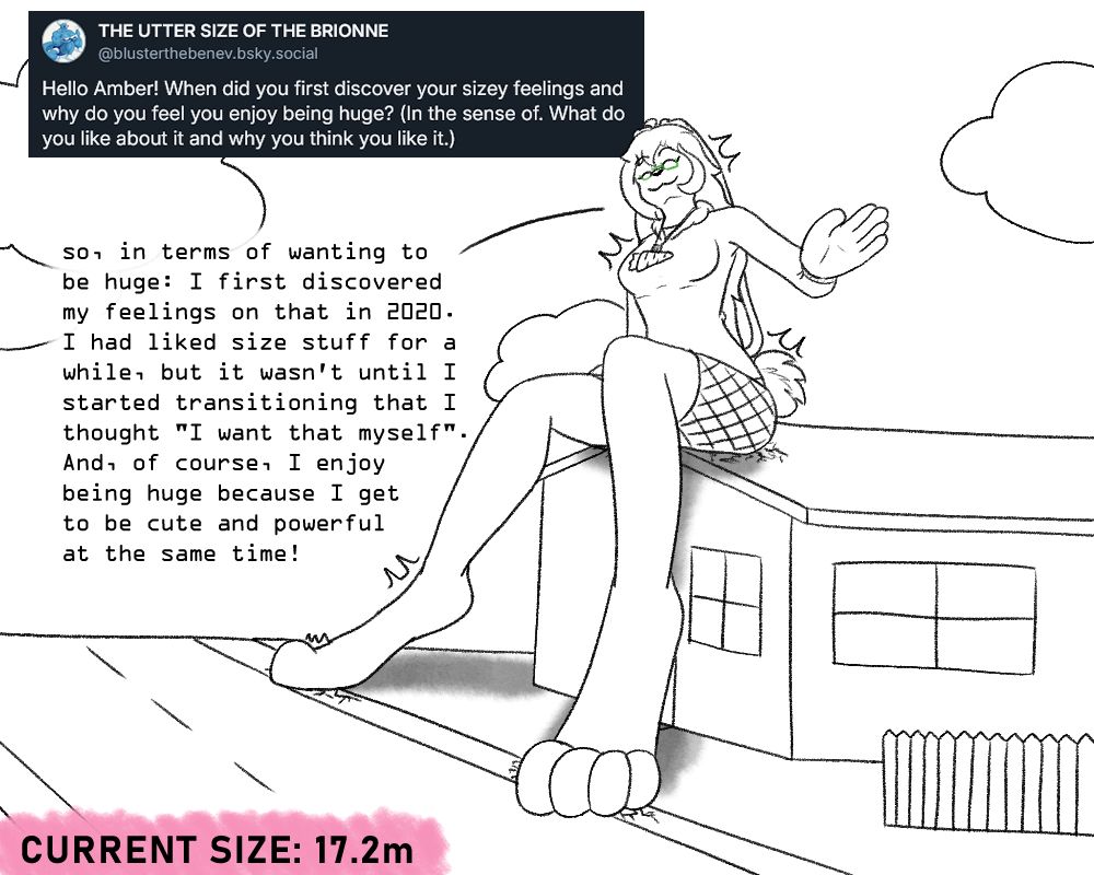 Ambnuuy, at a height of 17.2m, sitting on the roof of a house, with her paws on the road below, slightly cracking the concrete below. She has a cheery expression, waving down to the viewer.

Question: "Hello Amber! When did you first discover your sizey feelings and why do you feel you enjoy being huge? (In the sense of. What do you like about it and why you think you like it.)"

Answer: "so, in terms of wanting to be huge: I first discovered my feelings on that in 2020. I had liked size stuff for a while, but it wasn't until I started transitioning that I thought 'I want that myself'. And, of course, I enjoy being huge because I get to be cute and powerful at the same time!"