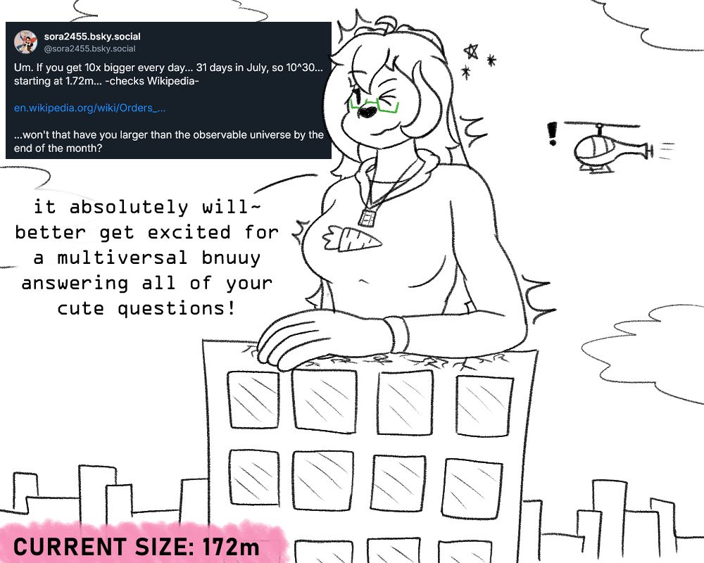 Ambnuuy, at a height of 172m, leaning forward slightly, with her arm resting on a skyscraper in front of her, while winking at the viewer. A helicopter with an exclamation mark can be seen behind her

Question: "Um. If you get 10x bigger every day... 31 days in July, so 10^30 starting at 1.72m... -checks wikipedia-

(wikipedia link)

...won't that have you larger than the observable universe by the end of the month?"

Answer: "it absolutely will~
better get excited for a multiversal bnuuy answering all of your cute questions!"