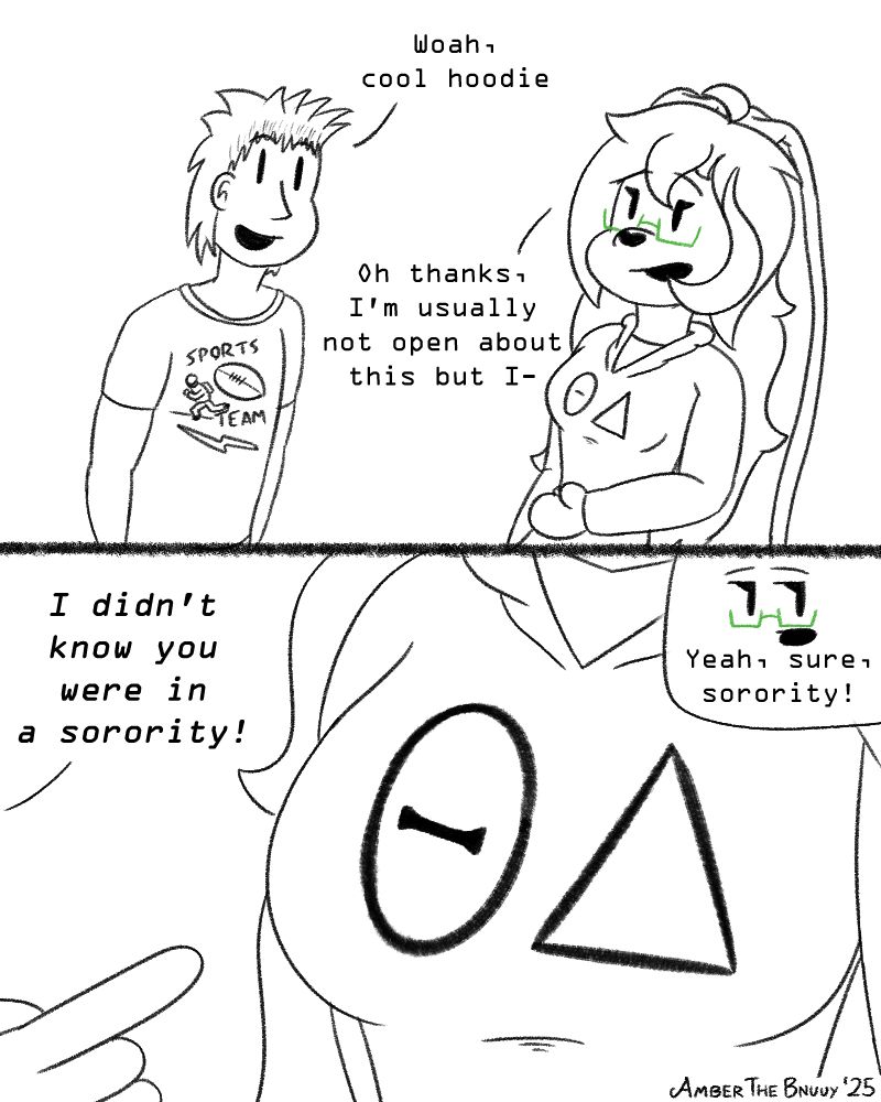 A 2-panel comic, drawn in a simple sketch style.
 
Panel 1 - Ambnuuy, and a random human, are having a conversation. The human has a frat bro-like appearance, while Ambnuuy is in her usual outfit, though her hoodie, instead of a carrot, shows the letters 'ΘΔ', symbolising being a Therian.
Human: "Woah, cool hoodie"
Ambnuuy: "Oh thanks, I'm usually not open about this but I-"

Panel 2: A closer view of the hoodie, with the human pointing to the letters. A small window in the top right shows that Amber is mildly annoyed

Human: "I didn't know you were in a sorority!"
Ambnuuy: "Yeah, sure, sorority!"