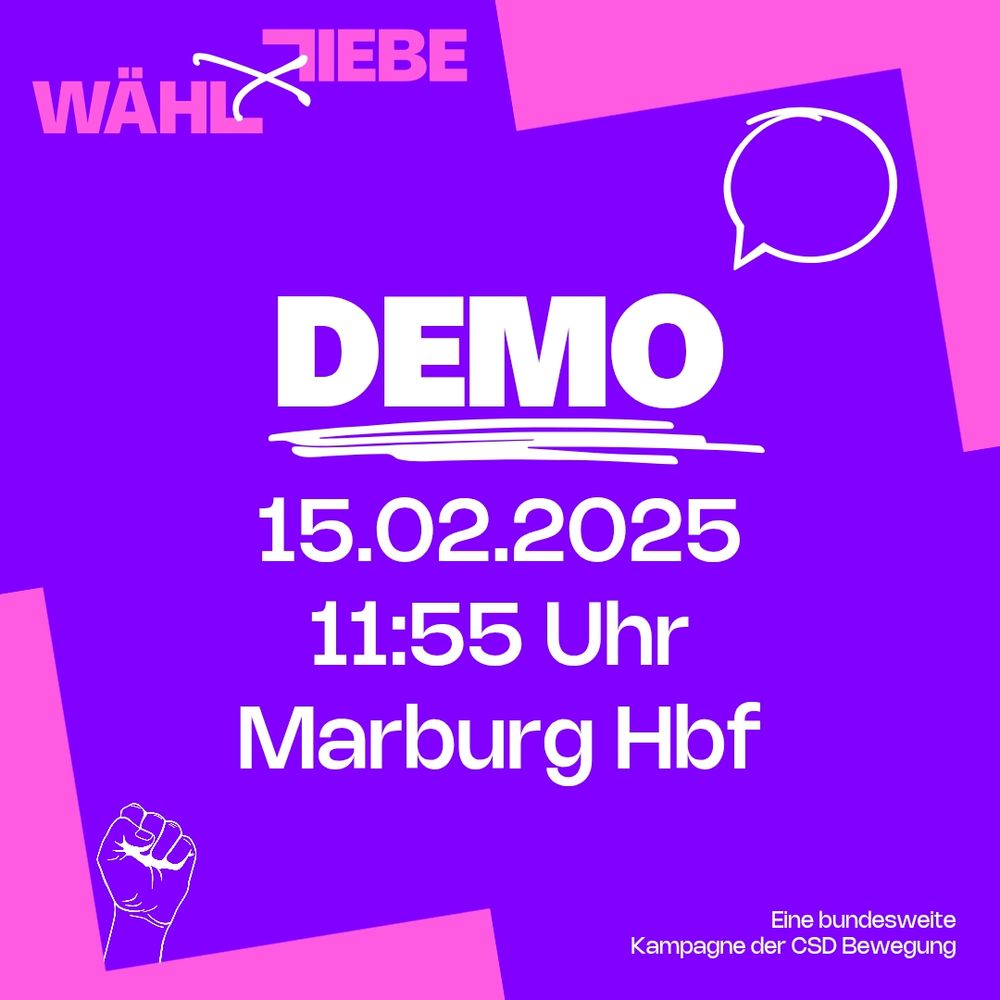 Quadratische Grafik in lila mit pinken Akzenten. Oben links steht WÄHL LIEBE (Kampagnenname) in Zentrum der Grafik steht ein weißer Schrift 
DEMO 15.02.2025
11:55 Uhr
Marburg Hbf
Unten links ist eine Strichzeichnung in weiß einer Faust unten rechts steht in weiß Eine bundesweite Kampagne der CSD Bewegung 