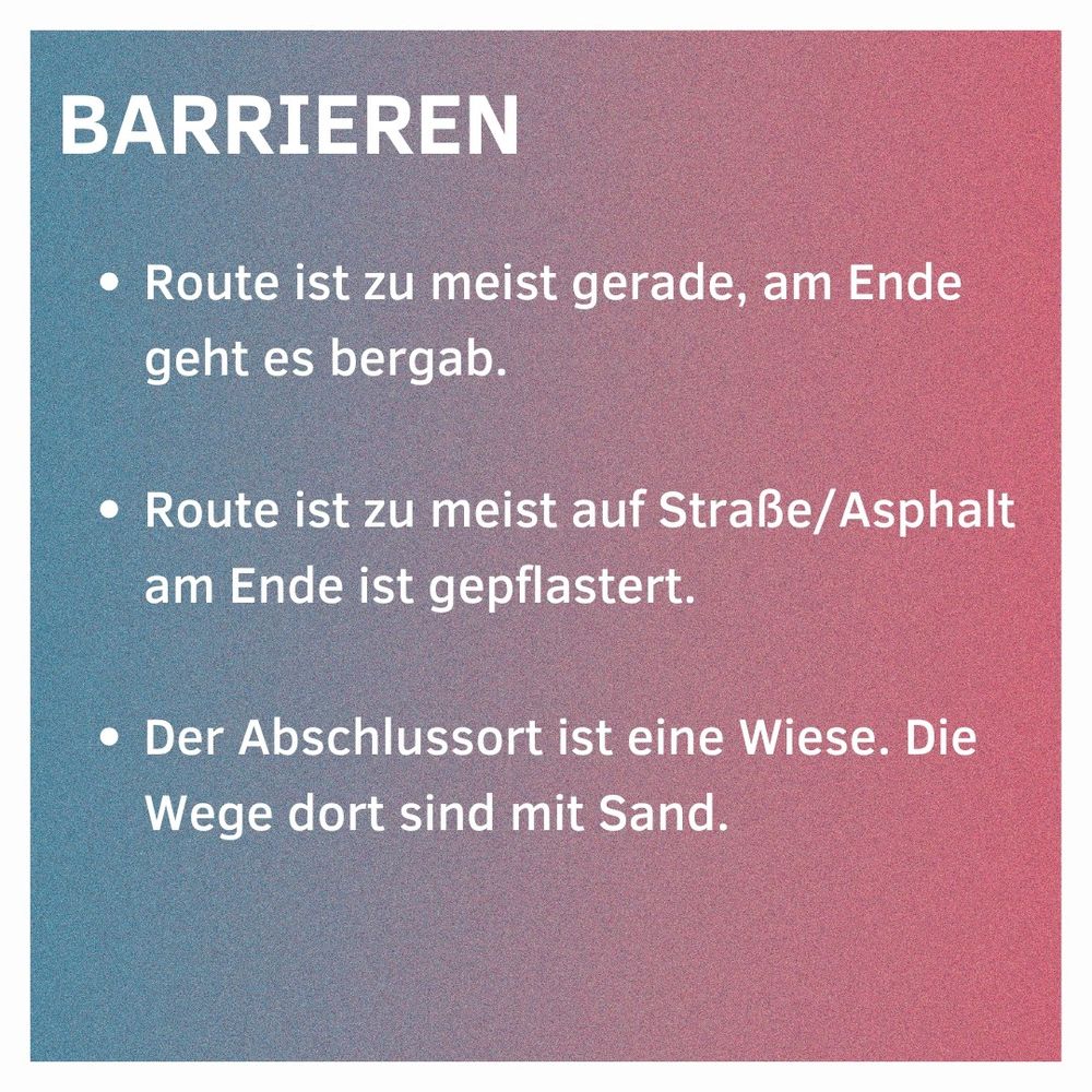 Barrieren
Route ist zu meist gerade, am Ende geht es bergab.
Route ist zu meist auf Straße/Asphalt, am Ende ist gepflastert.
Der Abschlussort ist eine Wiese. Die Wege dort sind mit Sand.