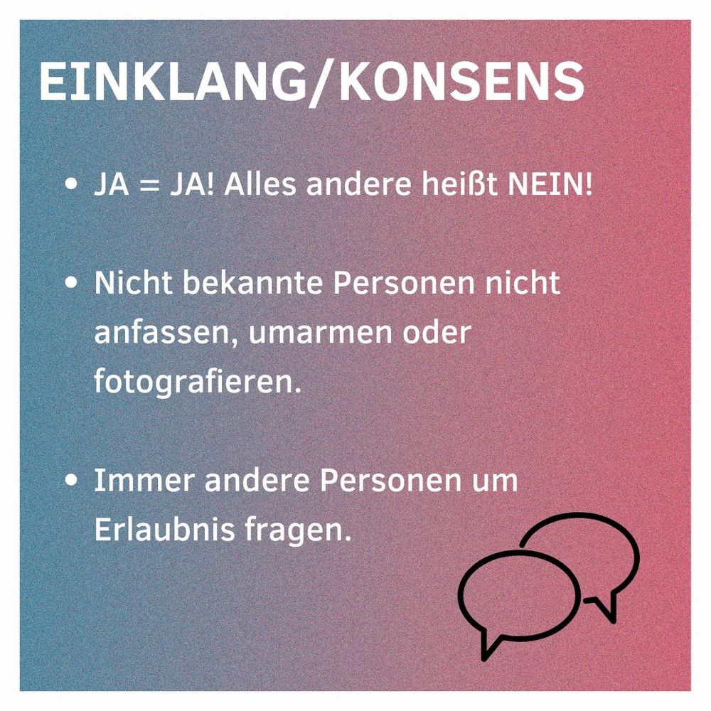 Einklang/Konsens
JA = JA! Alles andere heißt NEIN!
Nicht bekannte Personen nicht anfassen, umarmen oder fotografieren
Immer andere Personen um Erlaubnis fragen