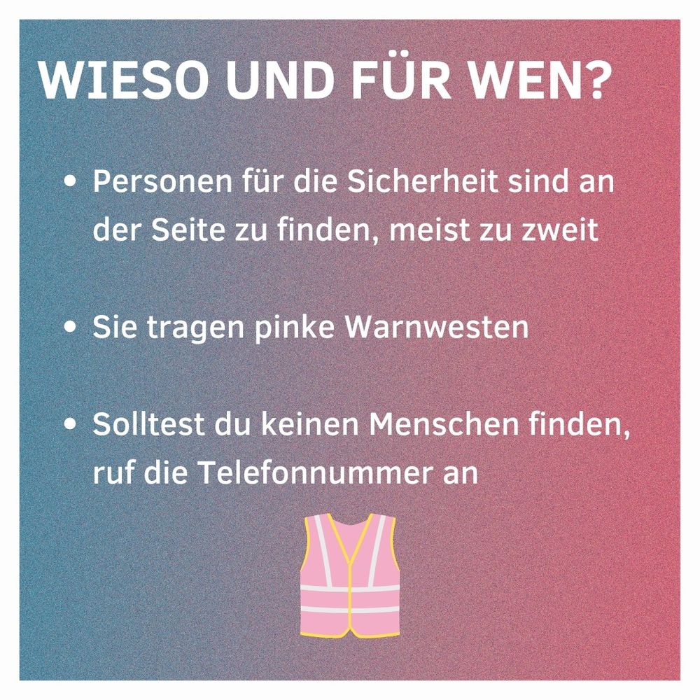 Wieso und für wen?
Personen für die Sicherheit sind an der Seite zu finden, meist zu zweit.
Sie tragen pinke Warnwesten
Solltest du keinen Menschen finden, ruf die Telefonnummer an