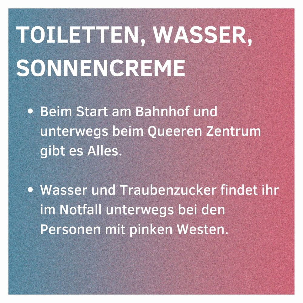 Toiletten, Wasser, Sonnencreme

Beim Start am Bahnhof und unterwegs beim Queeren Zentrum gibt es Alles.
Wasser und Traubenzucker findet ihr im Notfall unterwegs bei den Personen mit pinken Westen.