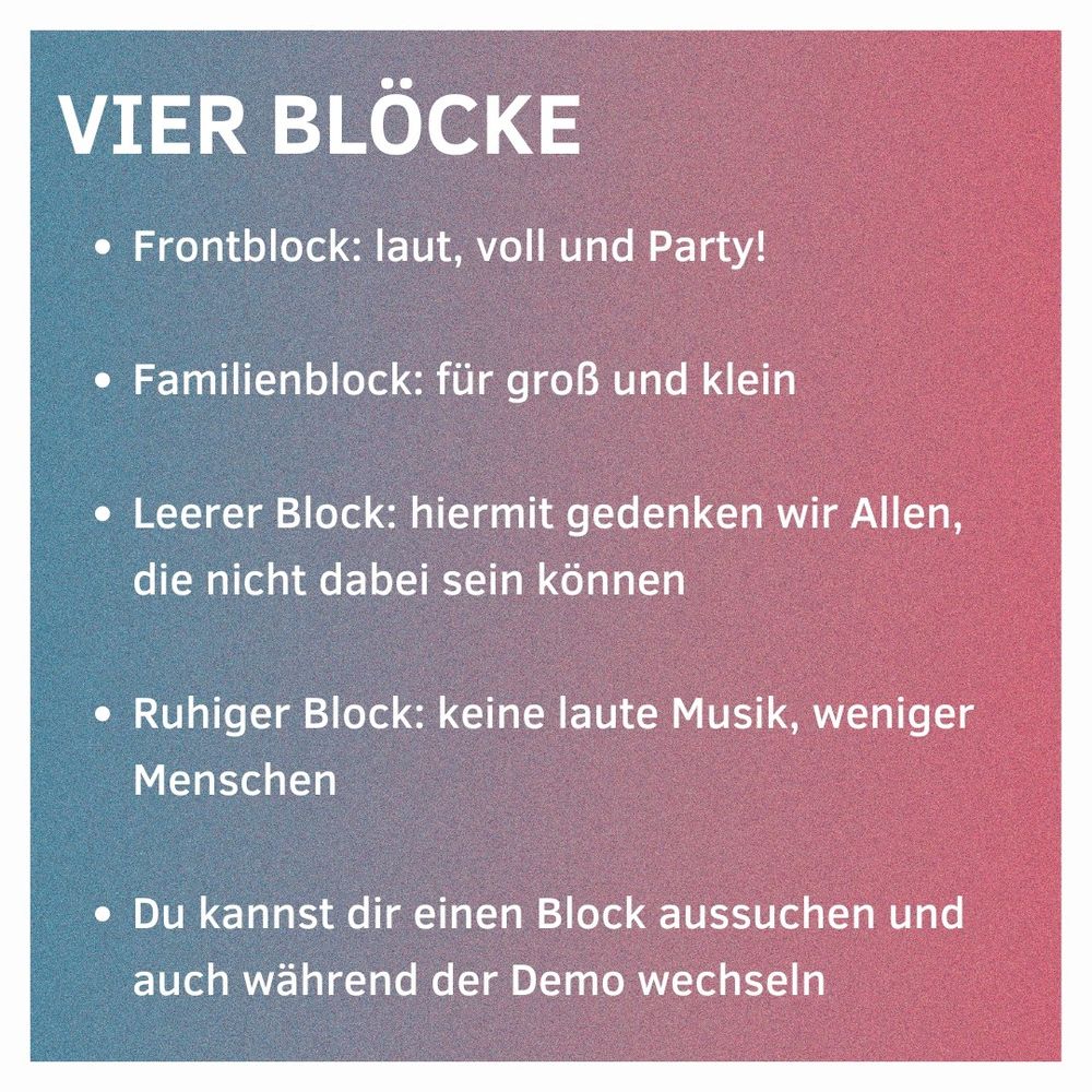 Vier Blöcke

Frontblock: laut, voll und Party!
Familienblock: für groß und klein
Leerer Block: hiermit gedenken wir Allen, die nicht dabei sein können
Ruhiger Block: keine laute Musik, weniger Menschen
Du kannst dir einen Block aussuchen und auch während der Demo wechseln