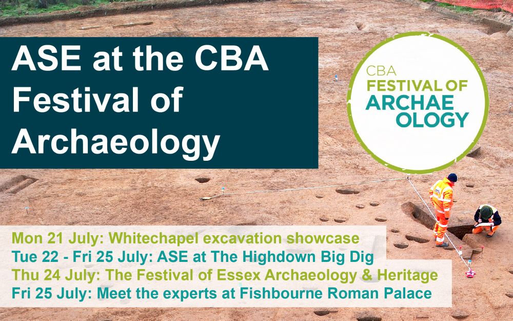 Poster for ASE events at the CBA Festival of Archaeology. The festival logo is displayed alongside a list of events, over a background of archaeologists working on site. The events are: Mon 21 July: Whitechapel excavation showcase; Tue 22 - Fri 25 July: ASE at The Highdown Big Dig; Thu 24 July: The Festival of Essex Archaeology & Heritage; Fri 25 July: Meet the experts at Fishbourne Roman Palace