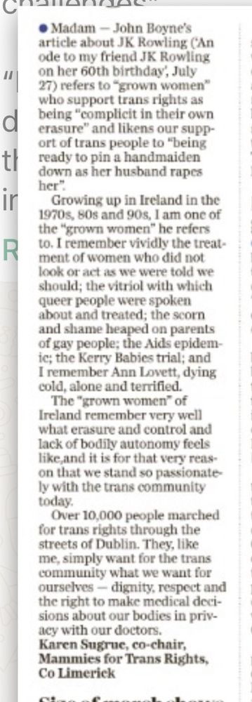 Madam - John Boyne's article about JK Rowling (An ode to my friend JK Rowling on her 60th birthday, July 27) refers to "grown women" who support trans rights as being "complicit in their own erasure" and likens our support of trans people to "being ready to pin a handmaiden down as her husband rapes her"

Growing up in Ireland in the 1970s, 80s and 90s, I am one of the "grown women" he refers to. I remember vividly the treatment of women who did not look or act as we were told we should; the vitriol with which queer people were spoken about and treated; the scorn and shame heaped on parents of gay people; the Aids epidemic; the Kerry Babies trial; and I remember Ann Lovett, dying cold, alone and terrified.

The "grown women" of Ireland remember very well what erasure and control and lack of bodily autonomy feels like, and it is for that very reason that we stand so passionately with the trans community today.

Over 10,000 people marched for trans rights through the streets of Dublin. They, like me, simply want for the trans community what we want for ourselves dignity, respect and the right to make medical decisions about our bodies in priv-acy with our doctors.

Karen Sugrue, co-chair, Mammies for Trans Rights, Co Limerick