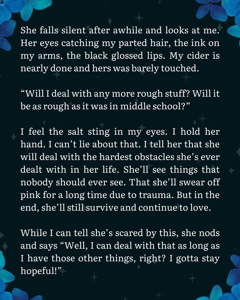 It's a picture with blue flowers in the corners. In the center is text that reads: "She falls silent after awhile and looks at me. Her eyes catching my parted hair, the ink on my arms, the black glossed lips. My cider is nearly done and hers was barely touched.

“Will I deal with any more rough stuff? Will it be as rough as it was in middle school?”

I feel the salt sting in my eyes. I hold her hand. I can’t lie about that. I tell her that she will deal with the hardest obstacles she’s ever dealt with in her life. She’ll see things that nobody should ever see. That she’ll swear off pink for a long time due to trauma. But in the end, she’ll still survive and continue to love.

While I can tell she’s scared by this, she nods and says “Well, I can deal with that as long as I have those other things, right? I gotta stay hopeful!”