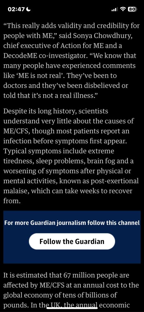 "This really adds validity and credibility for people with ME," said Sonya Chowdhury, chief executive of Action for ME and a DecodeME co-investigator. "We know that many people have experienced comments like 'ME is not real'. They've been to doctors and they've been disbelieved or told that it's not a real illness."
Despite its long history, scientists understand very little about the causes of ME/CFS, though most patients report an infection before symptoms first appear.
Typical symptoms include extreme tiredness, sleep problems, brain fog and a worsening of symptoms after physical or mental activities, known as post-exertional malaise, which can take weeks to recover from.
It is estimated that 67 million people are affected by ME/CFS at an annual cost to the global economy of tens of billions of pounds. In the UK, the annual economic
