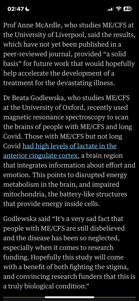 Prof Anne McArdle, who studies ME/CFS at the University of Liverpool, said the results, which have not yet been published in a peer-reviewed journal, provided "a solid basis" for future work that would hopefully help accelerate the development of a treatment for the devastating illness.
Di Beata Godlewska, who studies ME/CFS at the University of Oxford, recently used magnetic resonance spectroscopy to scan the brains of people with ME/CFS and long Covid. Those with ME/CFS but not long Covid had high levels of lactate in the anterior cingulate cortex, a brain region that integrates information about effort and emotion. This points to disrupted energy metabolism in the brain, and impaired mitochondria, the battery-like structures that provide energy inside cells.
Godlewska said "It's a very sad fact that people with ME/CFS are still disbelieved and the disease has been so neglected, especially when it comes to research funding. Hopefully this study will come with a benefit of both fighting the stigma, and convincing research funders that this is a truly biological condition."