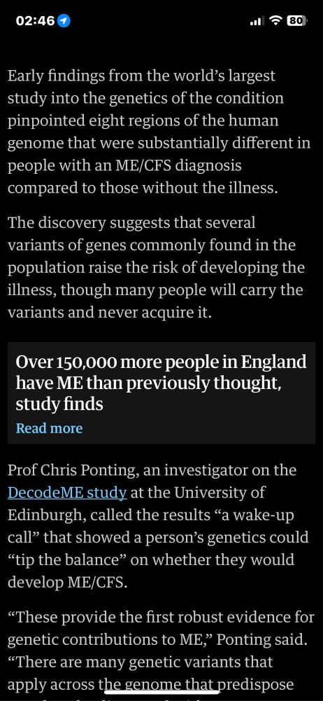 Early findings from the world's largest study into the genetics of the condition pinpointed eight regions of the human genome that were substantially different in people with an ME/CFS diagnosis compared to those without the illness.
The discovery suggests that several variants of genes commonly found in the population raise the risk of developing the illness, though many people will carry the variants and never acquire it.
Over 150,000 more people in England have ME than previously thought, study finds
Read more
Prof Chris Ponting, an investigator on the DecodeME study at the University of Edinburgh, called the results "a wake-up call" that showed a person's genetics could
"tip the balance" on whether they would develop ME/CFS.
"These provide the first robust evidence for genetic contributions to ME," Ponting said.
"There are many genetic variants that apply across the genome that predispose