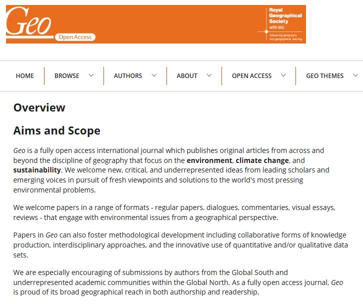 Screenshot of the journal's Aims & Scope page:

Aims and Scope
Geo is a fully open access international journal which publishes original articles from across and beyond the discipline of geography that focus on the environment, climate change, and sustainability. We welcome new, critical, and underrepresented ideas from leading scholars and emerging voices in pursuit of fresh viewpoints and solutions to the world's most pressing environmental problems.

We welcome papers in a range of formats - regular papers, dialogues, commentaries, visual essays, reviews - that engage with environmental issues from a geographical perspective.

Papers in Geo can also foster methodological development including collaborative forms of knowledge production, interdisciplinary approaches, and the innovative use of quantitative and/or qualitative data sets.

We are especially encouraging of submissions by authors from the Global South and underrepresented academic communities within the Global North. As a fully open access journal, Geo is proud of its broad geographical reach in both authorship and readership.