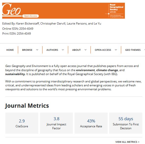 A screenshot of the Geo: Geography and Environment home page.

Geo: Geography and Environment is a fully open access journal that publishes papers from across and beyond the discipline of geography that focus on the environment, climate change, and sustainability. It is published on behalf of the Royal Geographical Society (with IBG).

With a commitment to promoting interdisciplinary research and global perspectives, we welcome new, critical, and underrepresented ideas from leading scholars and emerging voices in pursuit of fresh viewpoints and solutions to the world’s most pressing environmental problems.

Journal Metrics: 
CiteScore = 2.9
Journal Impact Factor = 3.8
Acceptance Rate = 43%
Submission to First Decision = 55 days