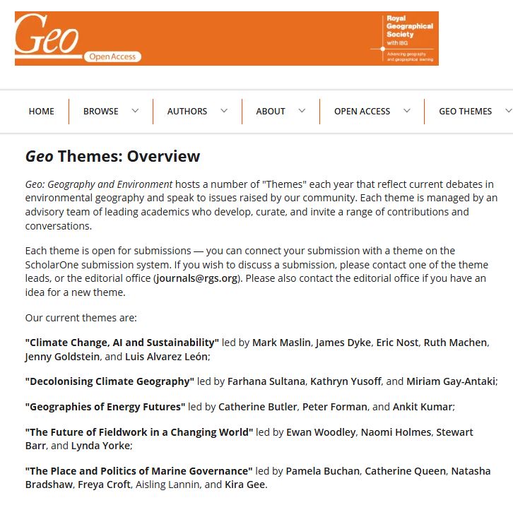 Screenshot showing the Geo Themes overview page:

Geo: Geography and Environment hosts a number of "Themes" each year that reflect current debates in environmental geography and speak to issues raised by our community. Each theme is managed by an advisory team of leading academics who develop, curate, and invite a range of contributions and conversations.

Each theme is open for submissions — you can connect your submission with a theme on the ScholarOne submission system. If you wish to discuss a submission, please contact one of the theme leads, or the editorial office (journals@rgs.org). Please also contact the editorial office if you have an idea for a new theme.

Our current themes are:

"Climate Change, AI and Sustainability" led by Mark Maslin, James Dyke, Eric Nost, Ruth Machen, Jenny Goldstein, and Luis Alvarez León;

"Decolonising Climate Geography" led by Farhana Sultana, Kathryn Yusoff, and Miriam Gay-Antaki;

"Geographies of Energy Futures" led by Catherine Butler, Peter Forman, and Ankit Kumar;

"The Future of Fieldwork in a Changing World" led by Ewan Woodley, Naomi Holmes, Stewart Barr, and Lynda Yorke;

"The Place and Politics of Marine Governance" led by Pamela Buchan, Catherine Queen, Natasha Bradshaw, Freya Croft, Aisling Lannin, and Kira Gee.