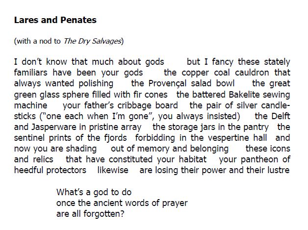Lares and Penates

(with a nod to The Dry Salvages)

I don’t know that much about gods     but I fancy these stately familiars have been your gods    the copper coal cauldron that always wanted polishing    the Provençal salad bowl    the great green glass sphere filled with fir cones   the battered Bakelite sewing machine    your father’s cribbage board   the pair of silver candle-sticks (“one each when I’m gone”, you always insisted)    the Delft and Jasperware in pristine array    the storage jars in the pantry   the sentinel prints of the fjords  forbidding in the vespertine hall  and now you are shading     out of memory and belonging      these icons and relics   that have constituted your habitat   your pantheon of heedful protectors    likewise    are losing their power and their lustre 

What’s a god to do
once the ancient words of prayer
are all forgotten?