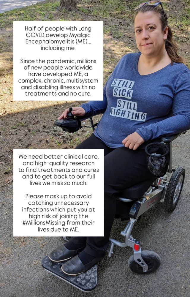 Picture of a woman with long dark hair sitting outdoors in a travel electric wheelchair. She has sunglasses on her head and she is wearing a blue long sleeve shirt that says "Still sick, still fighting. There's a caption on the left half of the picture that says, "Half of people with Long COVID develop Myalgic Encephalomyelitis (ME)... including me. Since the pandemic, millions of new people worldwide have developed ME, a complex, chronic, multisystem and disabling illness with no treatments and no cure. We need better clinical care, and high-quality research to find treatments and cures and to get back to our full lives we miss so much. Please mask up to avoid catching unnecessary infections which put you at high risk of joining the #MillionsMissing from their lives due to ME."