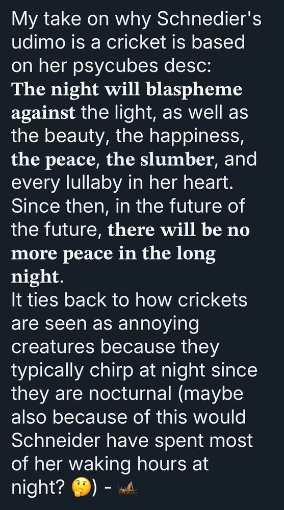 Test from admin cricket saying: “My take on why Schnedier's udimo is a cricket is based on her psycubes desc:
The night will blaspheme against the light, as well as the beauty, the happiness, the peace, the slumber, and every lullaby in her heart.
Since then, in the future of the future, there will be no more peace in the long night.
It ties back to how crickets are seen as annoying creatures because they typically chirp at night since they are nocturnal (maybe also because of this would Schneider have spent most of her waking hours at night?”