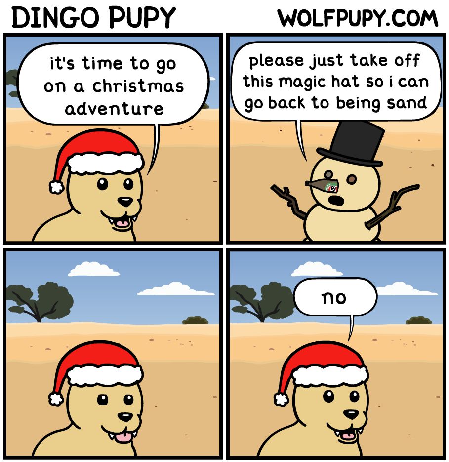 dingo pupy comic
panel 1:
a dingo puppy is saying "it's time to go on a christmas adventure"
panel 2:
a snowman made out of sand with rocks for eyes, sticks for arms, and a beer bottle for a nose is wearing a magic top hat. the sandman says "please just take off this magic hat so i can go back to being sand"
panel 3:
dingo pupy is just silently staring in this panel
panel 4:
dingo pupy says "no"