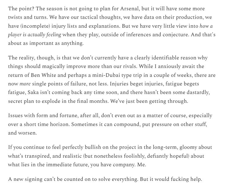The point? The season is not going to plan for Arsenal, but it will have some more twists and turns. We have our tactical thoughts, we have data on their production, we have (incomplete) injury lists and explanations. But we have very little view into how a player is actually feeling when they play, outside of inferences and conjecture. And that's about as important as anything.

The reality, though, is that we don’t currently have a clearly identifiable reason why things should magically improve more than our rivals. While I anxiously await the return of Ben White and perhaps a mini-Dubai type trip in a couple of weeks, there are now more single points of failure, not less. Injuries beget injuries, fatigue begets fatigue, Saka isn’t coming back any time soon, and there hasn’t been some dastardly, secret plan to explode in the final months. We’ve just been getting through.

Issues with form and fortune, after all, don’t even out as a matter of course, especially over a short time horizon. Sometimes it can compound, put pressure on other stuff, and worsen.

If you continue to feel perfectly bullish on the project in the long-term, gloomy about what’s transpired, and realistic (but nonetheless foolishly, defiantly hopeful) about what lies in the immediate future, you have company. Me.

A new signing can’t be counted on to solve everything. But it would fucking help.