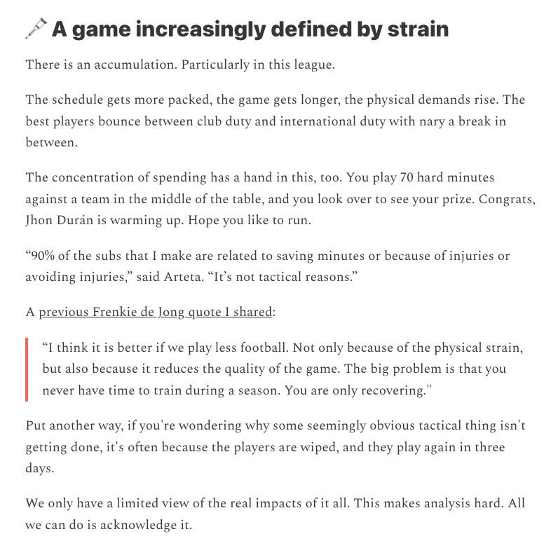 
There is an accumulation. Particularly in this league.

The schedule gets more packed, the game gets longer, the physical demands rise. The best players bounce between club duty and international duty with nary a break in between.

The concentration of spending has a hand in this, too. You play 70 hard minutes against a team in the middle of the table, and you look over to see your prize. Congrats, Jhon Durán is warming up. Hope you like to run.

“90% of the subs that I make are related to saving minutes or because of injuries or avoiding injuries,” said Arteta. “It’s not tactical reasons.”

A previous Frenkie de Jong quote I shared:

“I think it is better if we play less football. Not only because of the physical strain, but also because it reduces the quality of the game. The big problem is that you never have time to train during a season. You are only recovering."

Put another way, if you're wondering why some seemingly obvious tactical thing isn't getting done, it's often because the players are wiped, and they play again in three days.

We only have a limited view of the real impacts of it all. This makes analysis hard. All we can do is acknowledge it.