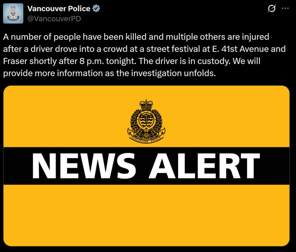 A tweet from the Vancouver Police (@VancouverPD) that reads:

"A number of people have been killed and multiple others are injured after a driver drove into a crowd at a street festival at E. 41st Avenue and Fraser shortly after 8 p.m. tonight. The driver is in custody. We will provide more information as the investigation unfolds."

It is accompanied by a graphic that reads NEWS ALERT