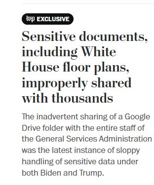 A clip from the Wash. Post saying WP Exclusive, with the headline "Sensitive documents including White House floor plans, improperly shared with thousands: The inadvertent sharing of a Google Drive folder with the entire staff of the General Services Administration was the latest instance of sloppy handling of sensitive date under both  Biden and Trump.