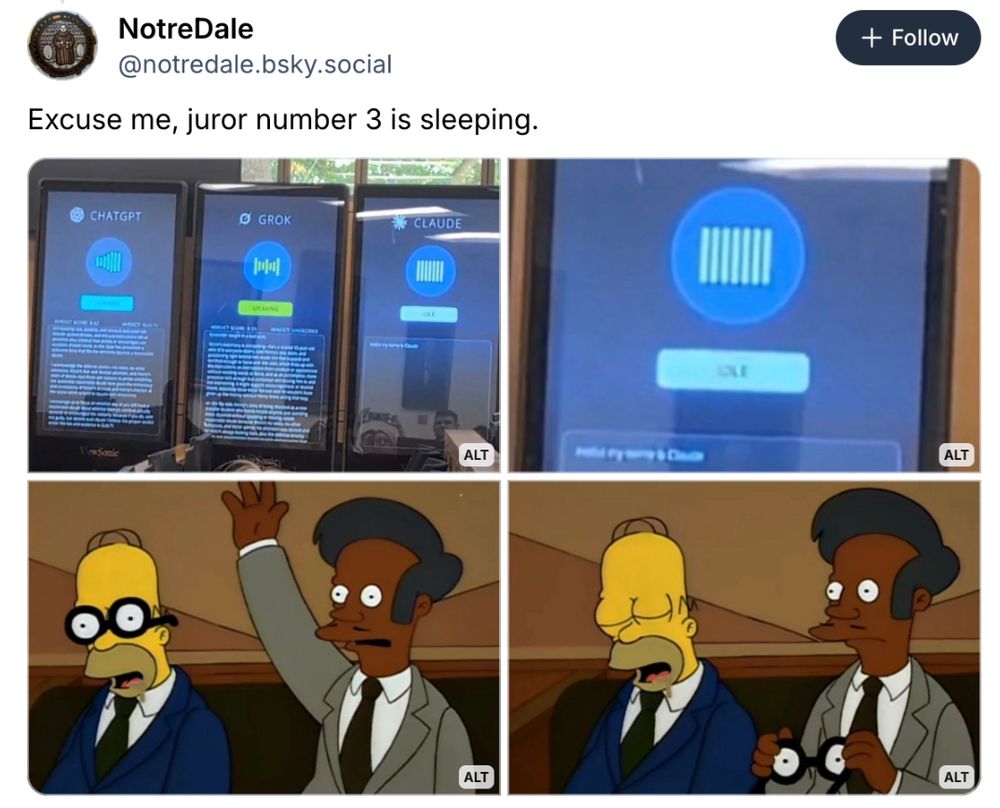 Screenshot of Bluesky post by NotreDale.bsky.social.

Caption: "Excuse me, juror number 3 is sleeping"

Four images:
1: AI jurors ChatGPT, Grok, Claude (large displays)
2: Close up on juror Claude, showing almost no text
3. Simpsons scene 1: Homer and Abu in juror box, Homer head nodded over, wearing comical fake glasses that are supposed to look like eyes open. Abu raising hand.
4. Simpsons scene 2: Glasses now in Abu's hand, showing Homer fast asleep.