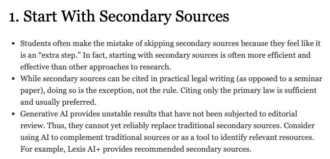 Screenshot of No. 1 of 10 tips for legal research. Text:

1. Start With Secondary Sources

* Students often make the mistake of skipping secondary sources because they feel like it is an "extra step." In fact, starting with secondary sources is often more efficient and effective than other approaches to research.

* While secondary sources can be cited in practical legal writing (as opposed to a seminar paper), doing so is the exception, not the rule. Citing only the primary law is sufficient and usually preferred.

* Generative AI provides unstable results that have not been subjected to editorial review. Thus, they cannot yet reliably replace traditional secondary sources. Consider using AI to complement traditional sources or as a tool to identify relevant resources. For example, Lexis AI+ provides recommended secondary sources.