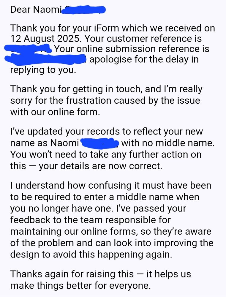 Dear Naomi (surname),

Thank you for your iForm which we received on 12 August 2025. Your customer reference is (censored). Your online submission reference is (censored). I apologise for the delay in replying to you.

Thank you for getting in touch, and I’m really sorry for the frustration caused by the issue with our online form.

I’ve updated your records to reflect your new name as Naomi (surname), with no middle name. You won’t need to take any further action on this — your details are now correct.

I understand how confusing it must have been to be required to enter a middle name when you no longer have one. I’ve passed your feedback to the team responsible for maintaining our online forms, so they’re aware of the problem and can look into improving the design to avoid this happening again.

Thanks again for raising this — it helps us make things better for everyone.