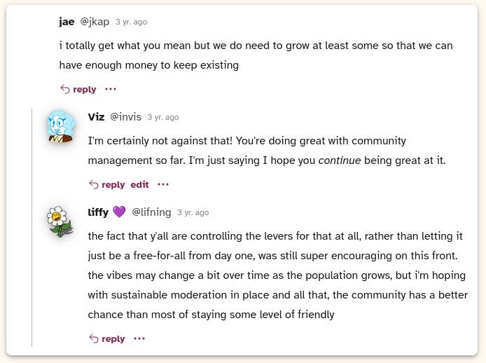jae: i totally get what you mean but we do need to grow at least some so that we can have enough money to keep existing

me: I'm certainly not against that! You're doing great with community management so far. I'm just saying I hope you continue being great at it.

liffy: the fact that y'all are controlling the levers for that at all, rather than letting it just be a free-for-all from day one, was still super encouraging on this front. the vibes may change a bit over time as the population grows, but i'm hoping with sustainable moderation in place and all that, the community has a better chance than most of staying some level of friendly