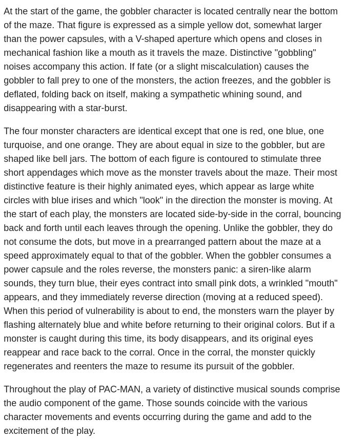 At the start of the game, the gobbler character is located centrally near the bottom of the maze. That figure is expressed as a simple yellow dot, somewhat larger than the power capsules, with a V-shaped aperture which opens and closes in mechanical fashion like a mouth as it travels the maze. Distinctive "gobbling" noises accompany this action. If fate (or a slight miscalculation) causes the gobbler to fall prey to one of the monsters, the action freezes, and the gobbler is deflated, folding back on itself, making a sympathetic whining sound, and disappearing with a star-burst.

The four monster characters are identical except that one is red, one blue, one turquoise, and one orange. They are about equal in size to the gobbler, but are shaped like bell jars. The bottom of each figure is contoured to stimulate three short appendages which move as the monster travels about the maze. Their most distinctive feature is their highly animated eyes, which appear as large white circles with blue irises and which "look" in the direction the monster is moving. At the start of each play, the monsters are located side-by-side in the corral, bouncing back and forth until each leaves through the opening. Unlike the gobbler, they do not consume the dots, but move in a prearranged pattern about the maze at a speed approximately equal to that of the gobbler. When the gobbler consumes a power capsule and the roles reverse, the monsters panic: a siren-like alarm sounds, they turn blue, their eyes contract into small pink dots, a wrinkled "mouth" appears, and they immediately reverse direction (moving at a reduced speed). When this period of vulnerability is about to end, the monsters warn the player by flashing alternately blue and white before returning to their original colors. But if a monster is caught during this time, its body disappears, and its original eyes reappear and race back to the corral. Once in the corral, the monster quickly regenerates and reenters the maze to resum…