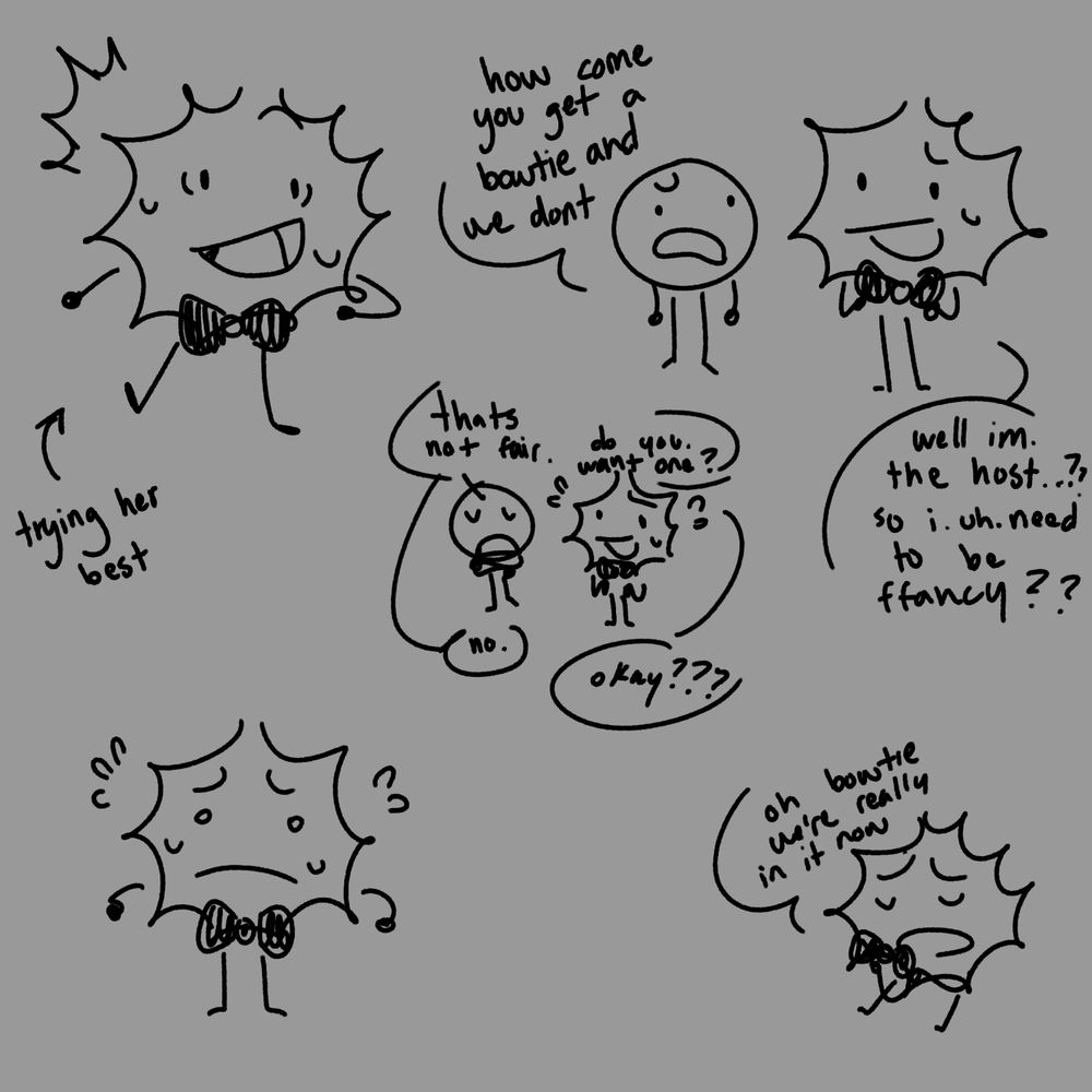 various doodles of flashbang, a spiky object character with a bowtie.

text id (starting top right and moving down):
"How come you get a bowtie and we dont"
"well im. the host...?? so i. uh. need to be ffancy??"
"Thats not fair."
"Do you want one?"
"no."
"okay??"
-
"oh bowtie we're really in it now"