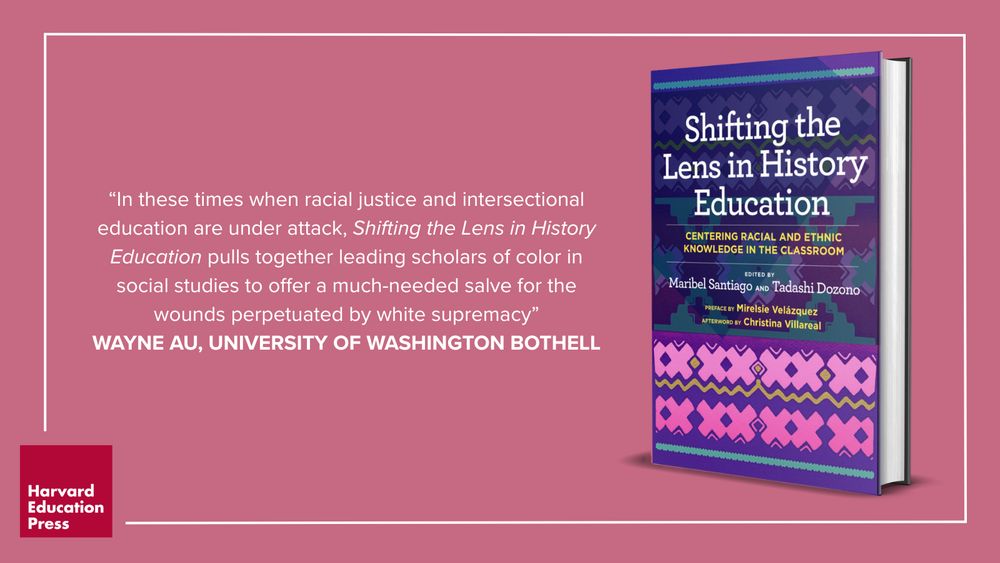 Promotional image for the book "Shifting the Lens in History Education: Centering Racial and Ethnic Knowledge in the Classroom." The book cover features a colorful geometric design with purple, pink, blue, and green patterns. It is edited by Maribel Santiago and Tadashi Dozono, with a preface by Mirelsie Velázquez and an afterword by Christina Villareal. To the left, a quote from Wayne Au of the University of Washington Bothell reads: “In these times when racial justice and intersectional education are under attack, Shifting the Lens in History Education pulls together leading scholars of color in social studies to offer a much-needed salve for the wounds perpetuated by white supremacy.” The Harvard Education Press logo is shown in the bottom left corner. 