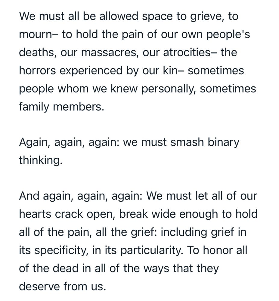 We must all be allowed space to grieve, to mourn– to hold the pain of our own people's deaths, our massacres, our atrocities– the horrors experienced by our kin– sometimes people whom we knew personally, sometimes family members.

Again, again, again: we must smash binary thinking.

And again, again, again: We must let all of our hearts crack open, break wide enough to hold all of the pain, all the grief: including grief in its specificity, in its particularity. To honor all of the dead in all of the ways that they deserve from us.