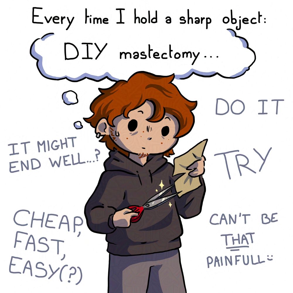 A colored drawing with a chibi of a white guy in a big sweat holding paper and sissors on a white background. A text above him says "Every time I hold a sharp object:", bellow there is a thinking bubble saying "DIY mastectomy..." and text behind the guy saying "DO IT", "TRY", "IT MIGHT END WELL...?", "CHEAP, FAST, EASY(?)", "IT CAN"T BE THAT PAINFULL :)". The guy looks hesitant.