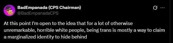 BadEmpanada 
At this point I'm open to the idea that for a lot of otherwise unremarkable, horrible white people, being trans is mostly a way to claim a marginalized identity to hide behind.