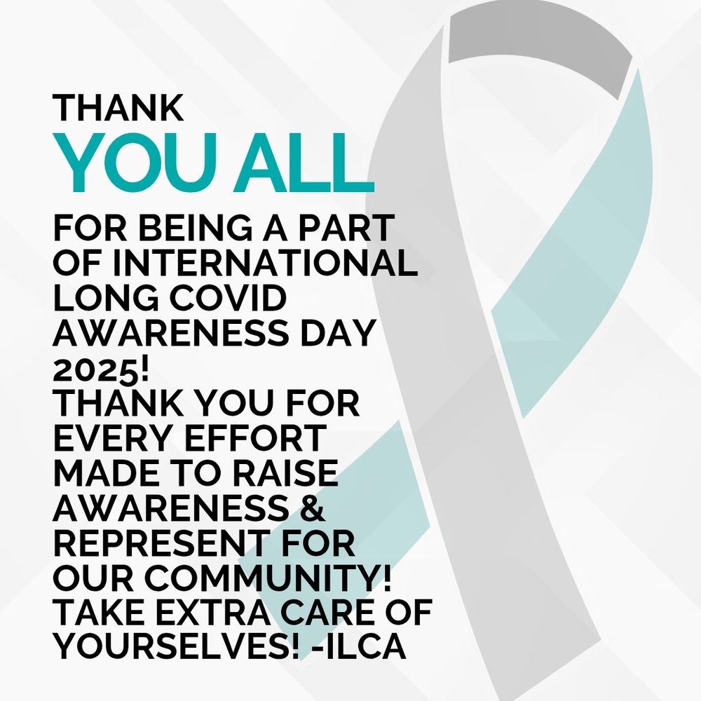 Thank you note reads:
Thank you all for being a part of International Long Covid Awareness Day 2025!
Thank you for every effort made to raise awareness & represent for our community!
Take extra care of yourselves! -ILCA
IInternational Long Covid Awareness ribbon teal, gray, black