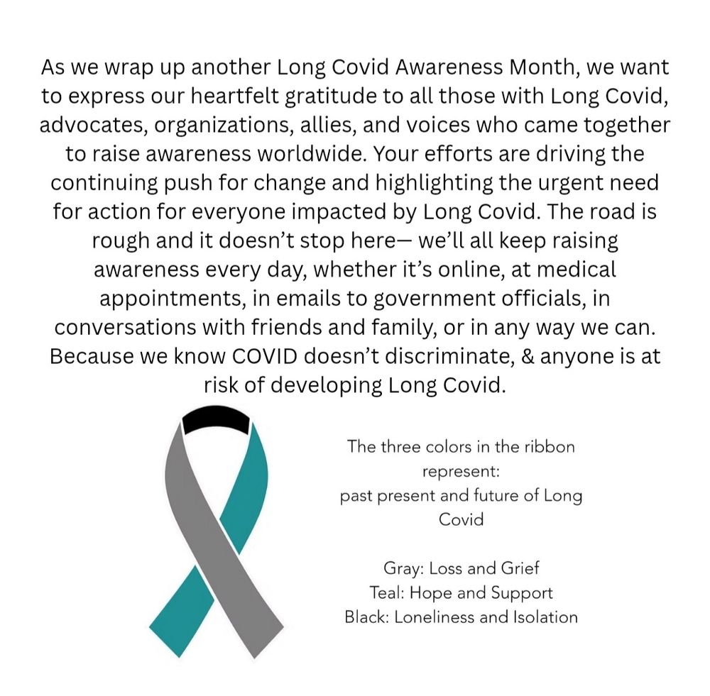 As we wrap up another Long Covid Awareness Month, we want to express our heartfelt gratitude to all those with Long Covid, advocates, organizations, allies, and voices who came together to raise awareness worldwide. Your efforts are driving the continuing push for change and highlighting the urgent need for action for everyone impacted by Long Covid. The road is rough and it doesn’t stop here— we’ll all keep raising awareness every day, whether it’s online, at medical appointments, in emails to government officials, in conversations with friends and family, or in any way we can. Because we know COVID doesn’t discriminate, & anyone is at risk of developing Long Covid.
International Long Covid Awareness ribbon in teal, gray, & black
The three colors in the ribbon represent:
past present and future of Long Covid
 
Gray: Loss and Grief
Teal: Hope and Support
Black: Loneliness and Isolation


