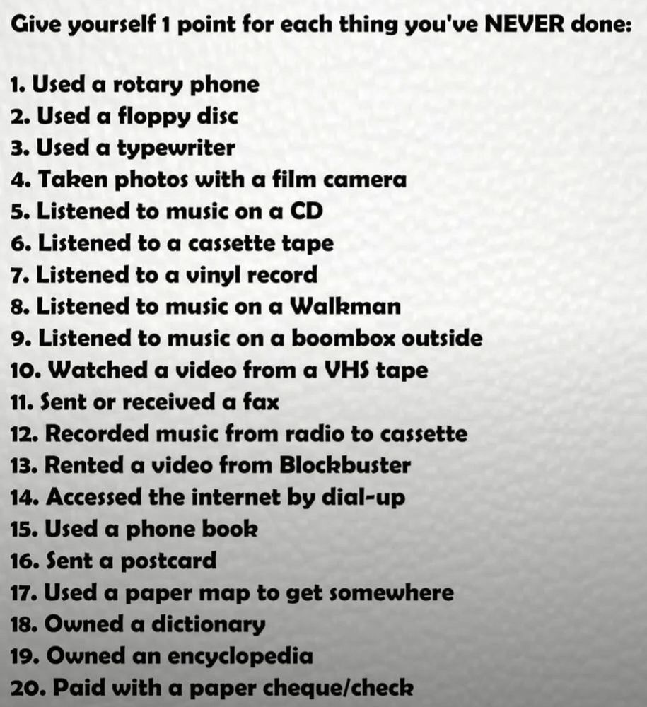 Give yourself 1 point for each thing you’ve never done:

1. Used a rotary phone
2. Used a floppy disc
3. Used a typewriter
4. Taken photos with a film camera
5. Listened to music on a CD
6. Listened to a cassette tape 
7. Listened to a vinyl record
8. Listened to music on a Walkman
9. Listened to music on a boombox outside
10. Watched a video from a VHS tape
11. Sent or received a fax
12. Recorded music from radio to cassette
13. Rented a video from Blockbuster
14. Accessed the internet by dial-up
15. Used a phone book
16. Sent a postcard
17. Used a paper map to get somewhere
18. Owned a dictionary 
19. Owned an encyclopedia 
20. Paid with a paper cheque/check