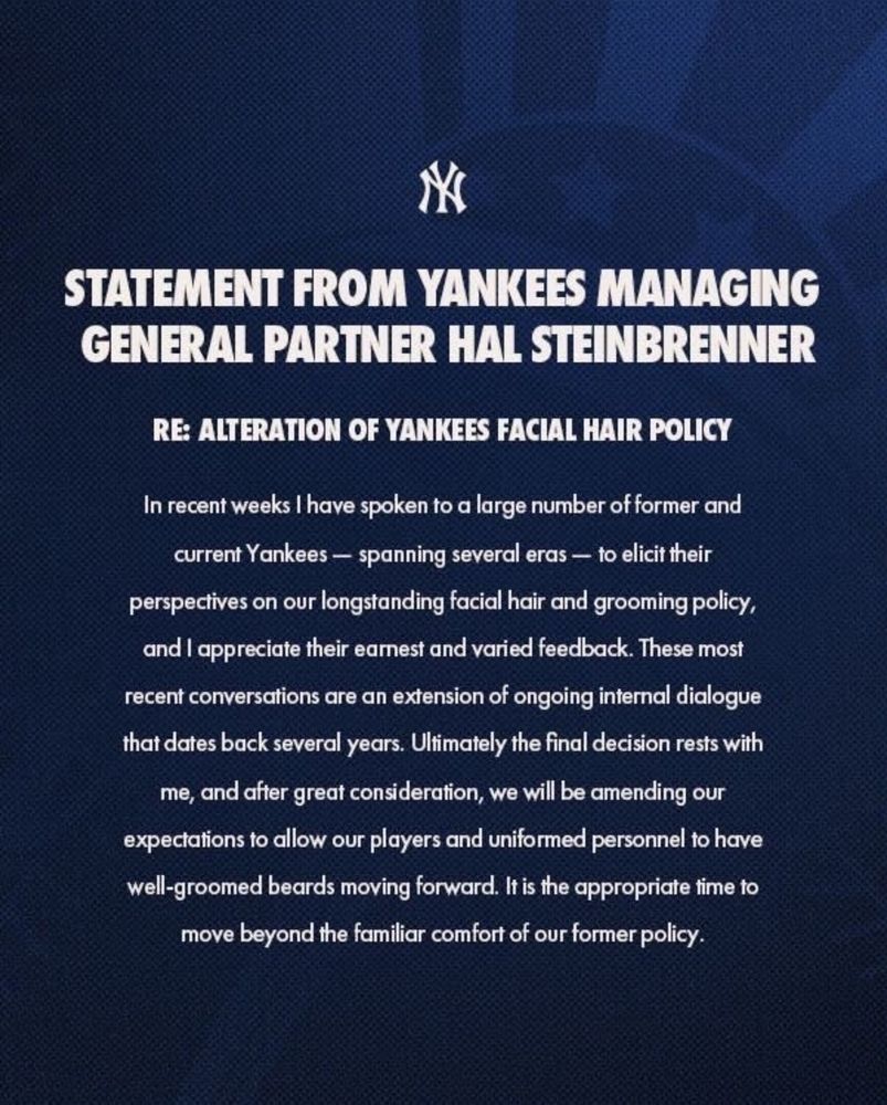 STATEMENT FROM YANKEES MANAGING GENERAL PARTNER HAL STEINBRENNER
RE: ALTERATION OF YANKEES FACIAL HAIR POLICY
In recent weeks I have spoken to a large number of former and current Yankees - spanning several eras — to elicit their perspectives on our longstanding facial hair and grooming policy, and l appreciate their earnest and varied feedback. These most recent conversations are an extension of ongoing internal dialogue that dates back several years. Ultimately the final decision rests with me, and after great consideration, we will be amending our expectations to allow our players and uniformed personnel to have well-groomed beards moving forward. It is the appropriate time to move beyond the familiar comfort of our former policy.