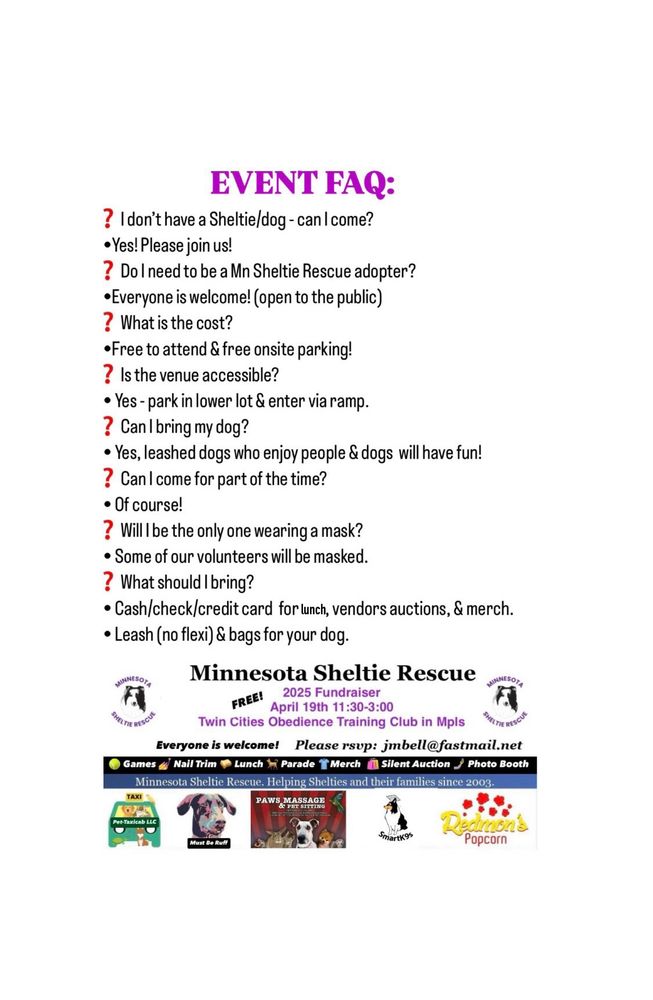 EVENT FAQ: 
❓I don’t have a Sheltie/dog - can I come? 
   •Yes! Please join us! 
❓Do I need to be a Mn Sheltie Rescue adopter?
   •Everyone is welcome! (open to the public)
❓What is the cost?
   •Free to attend & free onsite parking!
❓Is the venue accessible? 
   • Yes - park in lower lot & enter via ramp. 
❓Can I bring my dog?
   • Yes, leashed dogs who enjoy people & dogs  will have fun!
❓Can I come for part of the time?
   • Of course!
❓Will I be the only one wearing a mask?
   • Some of our volunteers will be masked. 
❓What should I bring?
   • Cash/check/credit card  for lunch, vendors auctions, & merch. 
   • Leash (no flexi) & bags for your dog. 
Minnesota Sheltie Rescue 2025 Fundraiser, Saturday April 19th 11:30-3:00, Twin Cities Obedience Training Club. Everyone is welcome!