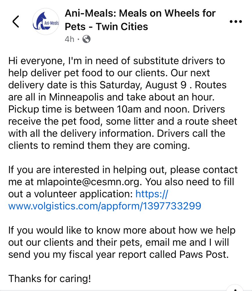 Hi everyone, I'm in need of substitute drivers to help deliver pet food to our clients. Our next delivery date is this Saturday, August 9 . Routes are all in Minneapolis and take about an hour. Pickup time is between 10am and noon. Drivers receive the pet food, some litter and a route sheet with all the delivery information. Drivers call the clients to remind them they are coming.

If you are interested in helping out, please contact me at mlapointe@cesmn.org. You also need to fill out a volunteer application: https://www.volgistics.com/appform/1397733299

If you would like to know more about how we help out our clients and their pets, email me and I will send you my fiscal year report called Paws Post.

Thanks for caring!