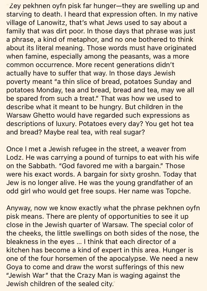Zey pekhnen oyfn pisk far hunger—they are swelling up and starving to death. I heard that expression often. In my native village of Lanowitz, that’s what Jews used to say about a family that was dirt poor. In those days that phrase was just a phrase, a kind of metaphor, and no one bothered to think about its literal meaning. Those words must have originated when famine, especially among the peasants, was a more common occurrence. More recent generations didn’t actually have to suffer that way. In those days Jewish poverty meant “a thin slice of bread, potatoes Sunday and potatoes Monday, tea and bread, bread and tea, may we all be spared from such a treat.” That was how we used to describe what it meant to be hungry. But children in the Warsaw Ghetto would have regarded such expressions as descriptions of luxury. Potatoes every day? You get hot tea and bread? Maybe real tea, with real sugar? 

Once I met a Jewish refugee in the street, a weaver from Lodz. He was carrying a pound of turnips to eat with his wife on the Sabbath. “God favored me with a bargain.” Those were his exact words. A bargain for sixty groshn. Today that Jew is no longer alive. He was the young grandfather of an odd girl who would get free soups. Her name was Topche. 

Anyway, now we know exactly what the phrase pekhnen oyfn pisk means. There are plenty of opportunities to see it up close in the Jewish quarter of Warsaw. The special color of the cheeks, the little swellings on both sides of the nose, the bleakness in the eyes … I think that each director of a kitchen has become a kind of expert in this area. Hunger is one of the four horsemen of the apocalypse. We need a new Goya to come and draw the worst sufferings of this new “Jewish War” that the Crazy Man is waging against the Jewish children of the sealed city. 
