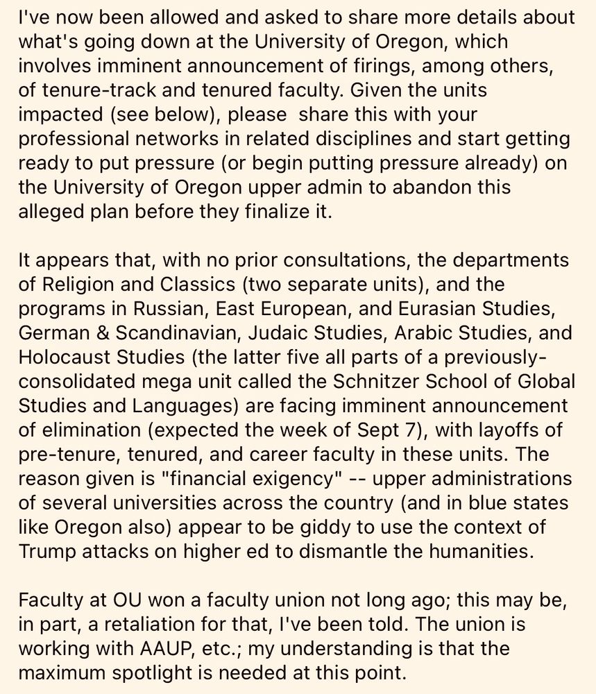 I've now been allowed and asked to share more details about what's going down at the University of Oregon, which involves imminent announcement of firings, among others, of tenure-track and tenured faculty. Given the units impacted (see below), please  share this with your professional networks in related disciplines and start getting ready to put pressure (or begin putting pressure already) on the University of Oregon upper admin to abandon this alleged plan before they finalize it.

It appears that, with no prior consultations, the departments of Religion and Classics (two separate units), and the programs in Russian, East European, and Eurasian Studies, German & Scandinavian, Judaic Studies, Arabic Studies, and Holocaust Studies (the latter five all parts of a previously-consolidated mega unit called the Schnitzer School of Global Studies and Languages) are facing imminent announcement of elimination (expected the week of Sept 7), with layoffs of pre-tenure, tenured, and career faculty in these units. The reason given is "financial exigency" -- upper administrations of several universities across the country (and in blue states like Oregon also) appear to be giddy to use the context of Trump attacks on higher ed to dismantle the humanities.

Faculty at OU won a faculty union not long ago; this may be, in part, a retaliation for that, I've been told. The union is working with AAUP, etc.; my understanding is that the maximum spotlight is needed at this point.