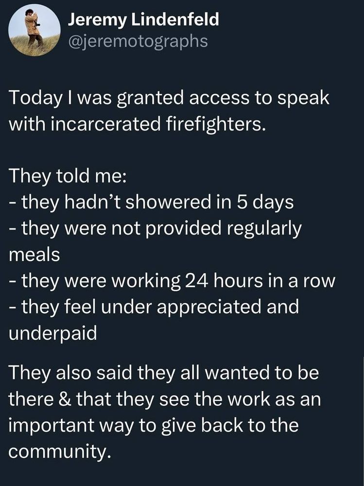 Tweet from photographer Jeremy Lidenfeld:

Today I was granted access to speak with incarcerated firefighters.
They told me:
- they hadn't showered in 5 days
- they were not provided regularly meals
- they were working 24 hours in a row
- they feel under appreciated and underpaid
They also said they all wanted to be there & that they see the work as an important way to give back to the community.