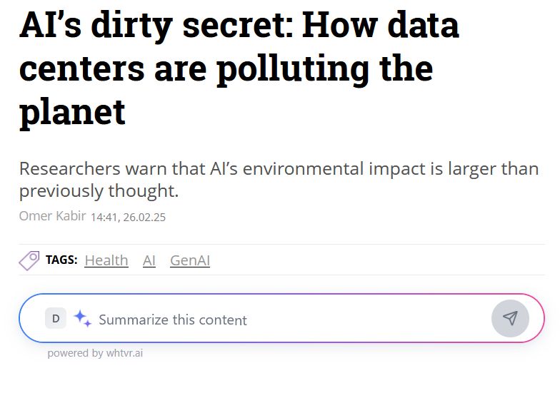 an article from calcalistech.com with the headline, "AI’s dirty secret: How data centers are polluting the planet" and setence beneath saying, "Researchers warn that AI’s environmental impact is larger than previously thought." the byline, "Omer Kabir
14:41, 26.02.25 "

underneath it has the tags, "Health" "AI" "GenAI"

and beneath that it has a blue to purple to pink colorful searchbar, inside of it has a blue and purple sparkle emoji with the text, "Summarize this content" and beneath the searchbar in much smaller text it says, "powered by whtvr.ai"

the rest of the text is black on a white background with the exception of the tags and the authors name and publishing time