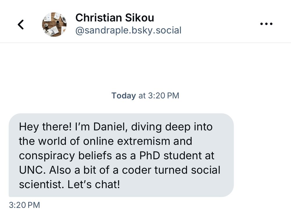 DM from Christian Sikou @sandraple.bsky.social Hey there! I'm Daniel, diving deep into the world of online extremism and conspiracy beliefs as a PhD student at UNC. Also a bit of a coder turned social scientist. Let's chat!