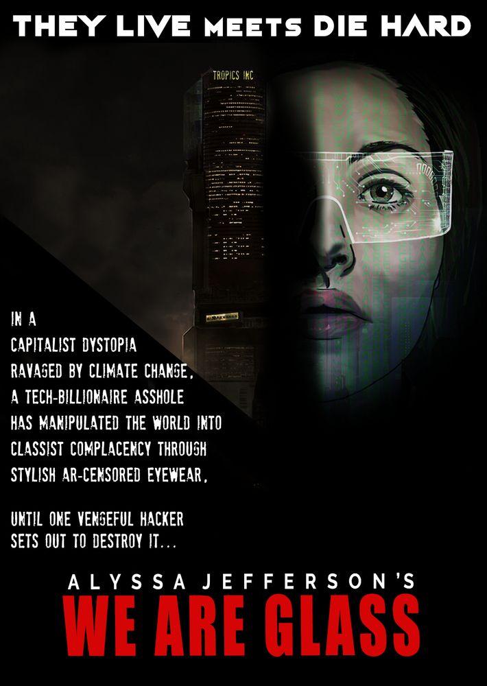 A play on the DIE HARD poster, with an ominous tower and half a woman's face (wearing smartglasses). Text reads "THEY LIVE meets DIE HARD...
In a capitalist dystopia ravaged by climate change, a tech-billionaire asshole has manipulated the world into classist complacency through stylish AR-censored eyewear, until one vengeful hacker sets out to destroy it...
Alyssa Jefferson's
WE ARE GLASS"