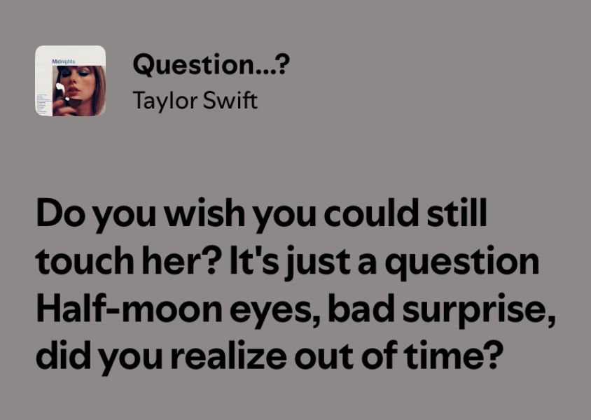 Question...?
Taylor Swift
Do you wish you could still touch her? It's just a question Half-moon eyes, bad surprise, did you realize out of time?