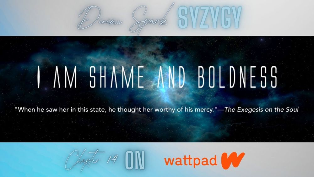 Title card for Divine Spark Syzygy, chapter 14--I am Shame and Boldness. Subquote--“When he saw her in this state, he thought her worthy of his mercy.”—The Exegesis on the Soul. Read it on Wattpad.
